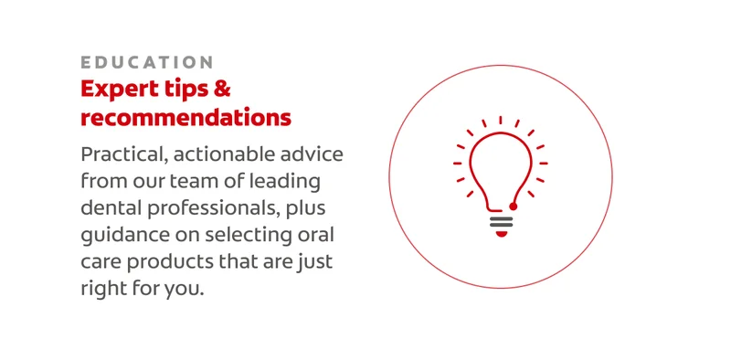 EDUCATION Expert tips & recommendations Practical, actionable advice from our team of leading dental professionals, plus guidance on selecting oral care products that are just right for you.
