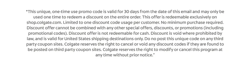 *This unique, one-time use promo code is valid for 30 days from the date of this email and may only be used one time to redeem a discount on the entire order. This offer is redeemable exclusively on shop.colgate.com. Limited to one discount code usage per customer. No minimum purchase required. Discount offer cannot be combined with any other special offers, discounts, or promotions (including promotional codes). Discount offer is not redeemable for cash. Discount is void where prohibited by law, and is valid for United States shipping destinations only. Do no post this unique code on any third party coupon sites. Colgate reserves the right to
 cancel or void any discount codes if they are found to be posted on third party coupon sites. Colgate reserves the right to modify or cancel this program at any time without prior notice."