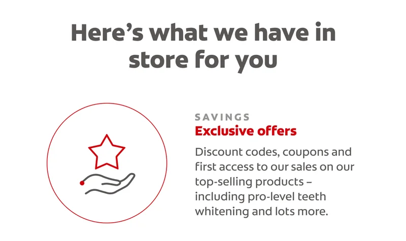 Here’s what we have in store for you SAVINGS Exclusive offers Discount codes, coupons and first access to our sales on our top-selling products – including pro-level teeth whitening and lots more.