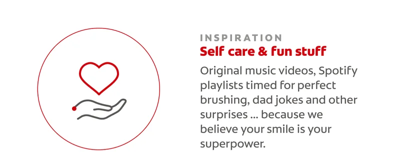 INSPIRATION Self care & fun stuff Original music videos, Spotify playlists timed for perfect brushing, dad jokes and other surprises ... because we believe your smile is your superpower.