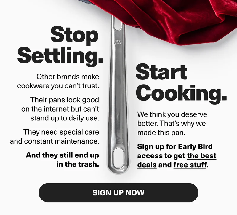 Stop Settling. Start Cooking. Other brands make promises they can’t keep. Their pans look good on the internet but can’t stand up to daily use. They need special care and constant maintenance. And they still end up in the trash.   We think you deserve better, and that’s why we made this pan. Sign up for early bird access to get the best deals and free stuff. SIGN UP NOW