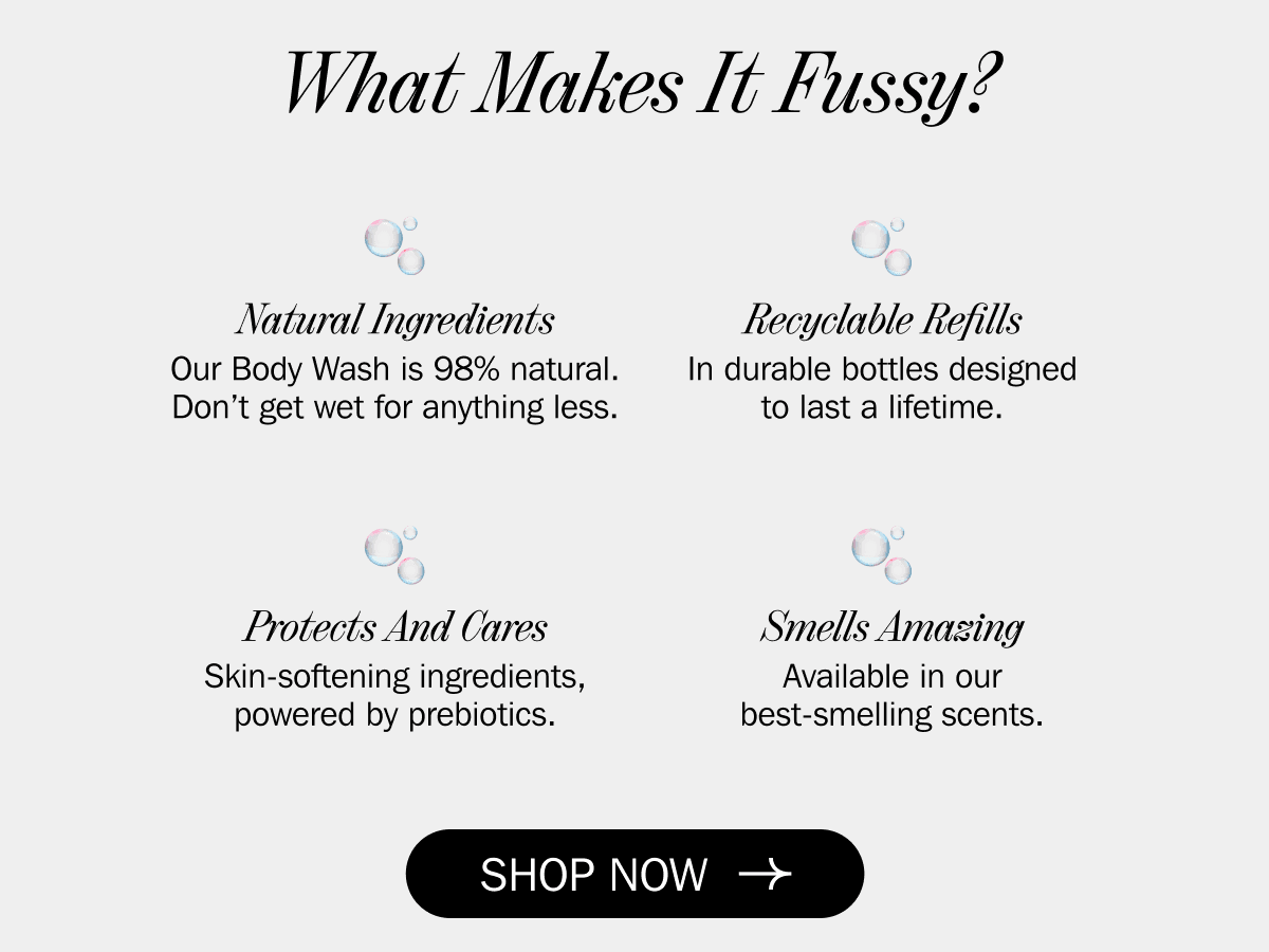 What Makes It Fussy? - Natural Ingredients Our Body Wash is 98% natural. Don’t get wet for anything less. - Recyclable Refills In durable bottles designed to last a lifetime. - Protects And Cares Skin-softening ingredients, powered by prebiotics. - Smells Amazing Available in our best-smelling scents. | SHOP NOW