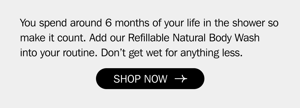 You spend around 6 months of your life in the shower so make it count. Add our Refillable Natural Body Wash into your routine. Don’t get wet for anything less. | SHOP NOW