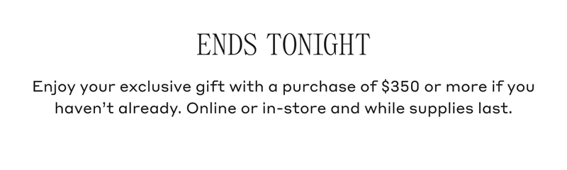 ENDS TONIGHT Enjoy your exclusive gift with a purchase of $350 or more if you haven't already. Online or in-store and while supplies last.