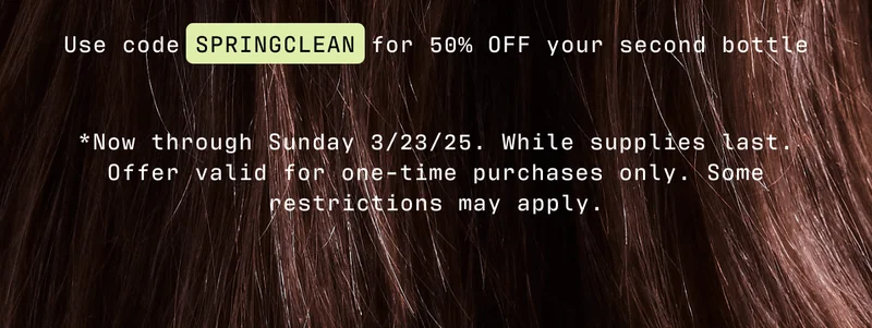 Use code SPRINGCLEAN for 50% OFF your second bottle | *Now through Sunday 3/23/25. While supplies last. Offer valid for one-time purchases only. Some restrictions may apply.