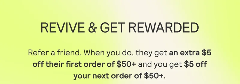 REVIVE & GET REWARDED Refer a friend. When you do, they get an extra $5 off their first order of $50+ and you get $5 off your next order of $50+.