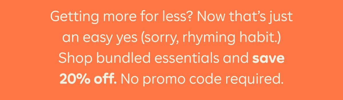Getting more for less? Now that's just an easy yes (sorry, rhyming habit. Shop bundled essentials and save 20% off. No promo code required.)