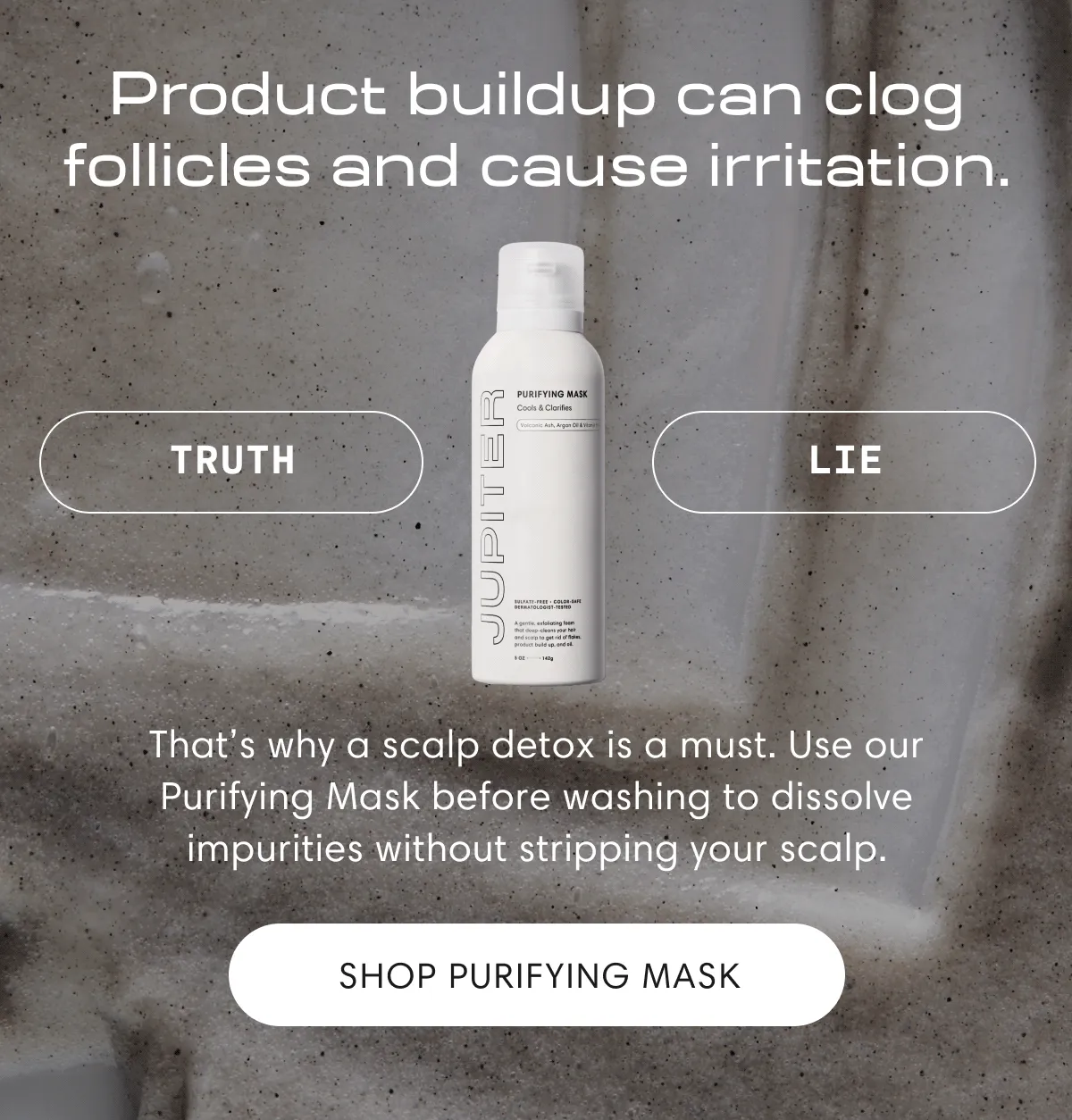 Product buildup can clog follicles and cause irritation. | Truth | That's why a scalp detox is a must. Use our Purifying Mask before washing to dissolve impurities without stripping your scalp | Shop Purifying Mask