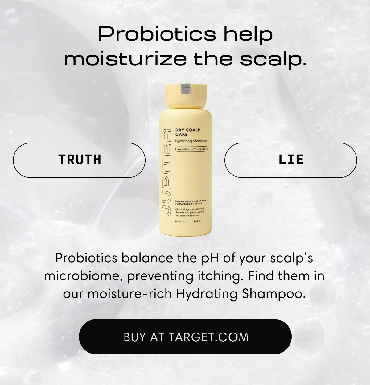 Probiotics help moisturize the scalp. | Truth | Probiotics balance the pH of your scalp's microbiome, preventing itching. Find them in our moisture-rich Hydrating Shampoo. | Buy at Traget.com