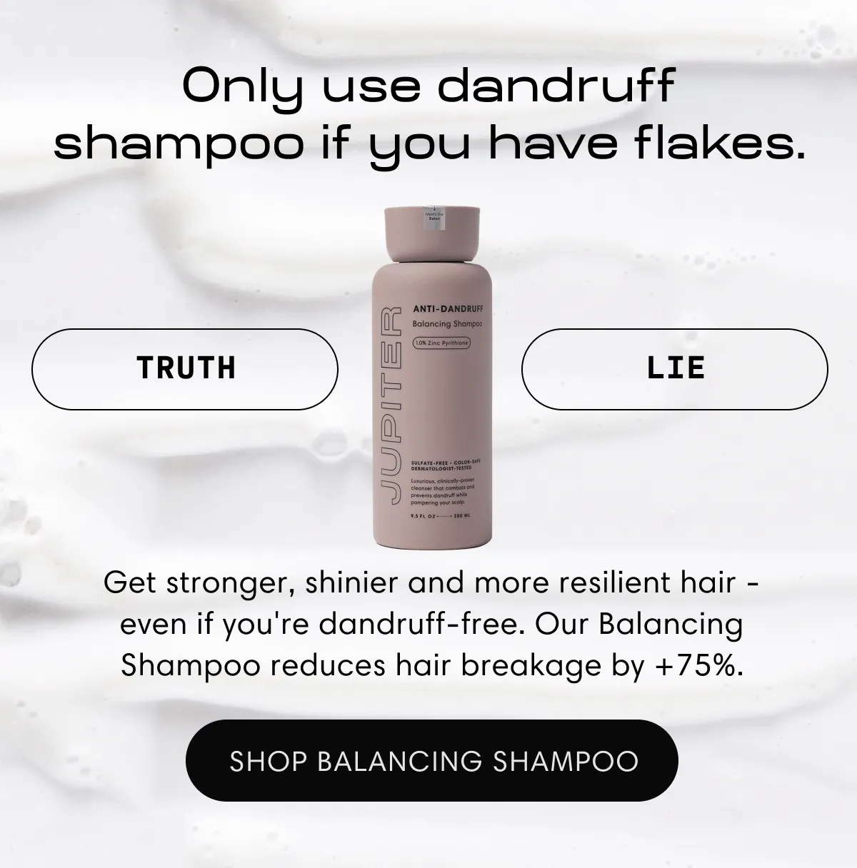 Only use dandruff shampoo if you have flakes. | Lie | Get stronger, shinier and more resilient hair - even if you're dandruff-free. Our Balancing Shampoo reduces hair breakage by +75%. | Shop Balancing Shampoo