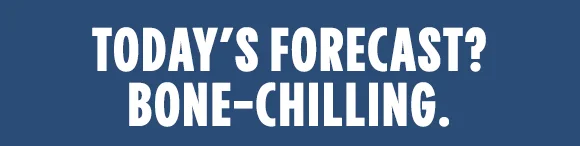 TODAY’S FORECAST? BONE-CHILLING.