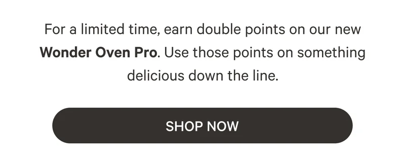 For a limited time, earn double points on our new Wonder Oven Pro. Use those points on something delicious down the line.