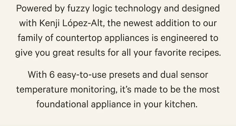 Powered by fuzzy logic technology and designed with Kenji López-Alt, the newest addition to our family of countertop appliances is engineered to give you great results for all your favorite recipes. With 6 easy-to-use presets and dual sensor temperature monitoring, it’s made to be the most foundational appliance in your kitchen.