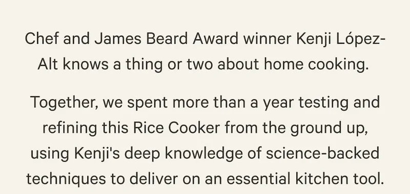 Chef and James Beard Award winner Kenji López-Alt knows a thing or two about home cooking. Together, we spent more than a year testing and refining this Rice Cooker from the ground up, using Kenji's deep knowledge of science-backed techniques to deliver on an essential kitchen tool.