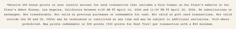 *Receive 200 bonus points in your loyalty account for each transaction that includes a Rice Cooker on Our Place’s website or Our Place’s Abbot Kinney, Los Angeles, California between 6:00 AM PT April 14, 2026 and 11:59 PM PT April 20, 2026. No substitutions or exchanges. Not transferable. Not valid on previous purchases or redeemable for cash. Not valid on gift card transactions. Not valid outside the US and CA. Offer may be terminated or restricted at any time and may be subject to additional exclusions. Void where prohibited. Max points redeemable is 300 points (500 points for Host Tier) per transaction with a $50 minimum.