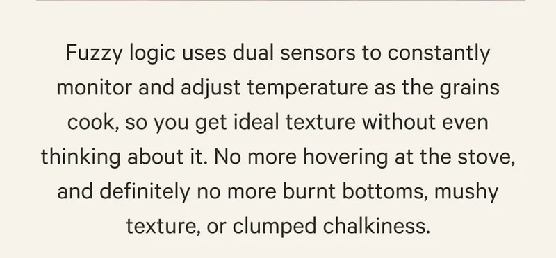 Fuzzy logic uses dual sensors to constantly monitor and adjust temperature as the grains cook, so you get ideal texture without even thinking about it. No more hovering at the stove, and definitely no more burnt bottoms, mushy texture, or clumped chalkiness.