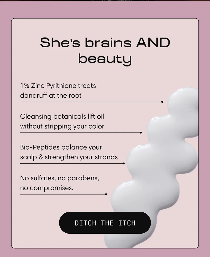 She's brains AND beauty | 1% Zinc Pyrithione treats  dandruff at the root |  Cleansing botanicals lift oil  without stripping your color  |  Bio-Peptides balance your  scalp & strengthen your strands | No sulfates, no parabens,  no compromises.  | DITCH THE ITCH