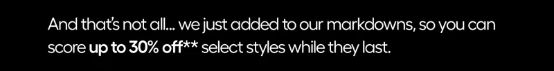 And that's not all...we just added to our markdowns, so you can score up to 30% OFF** select styles while they last