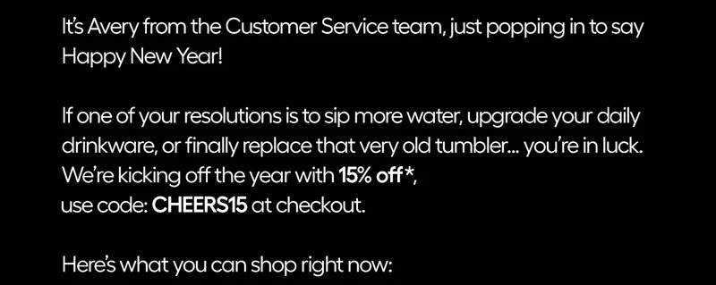 It's Avery from the Customer Service team, just popping in to say Happy New Year! If one of your resolutions is to sip more water, upgrade your daily drinkware or finally replace that very old tumbler...you're in luck. We're kicking off the year with 15% off, code: CHEERS