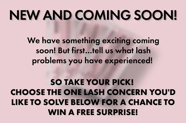 NEW AND COMING SOON! We have something exciting coming soon! But first…tell us what lash problems you have experienced!&nbsp;  so Take your pick!  Choose the one lash concern you'd like to solve below for a chance to win a FREE surprise!