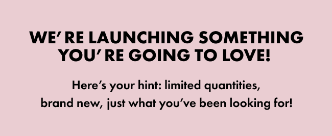 We’re launching something you’re going to love!&nbsp; Here’s your hint: limited quantities, brand new, just what you’ve been looking for!