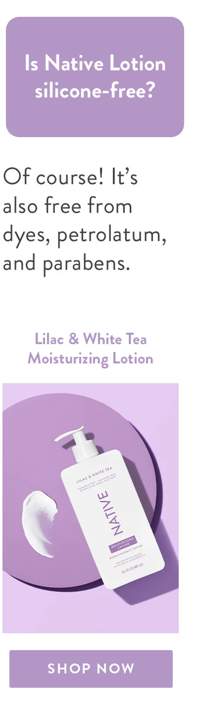 Is Native Lotion silicone-free? | Of course! It’s also free from dyes, petrolatum, and parabens. | Lilac & White Tea Moisturizing Lotion | SHOP NOW