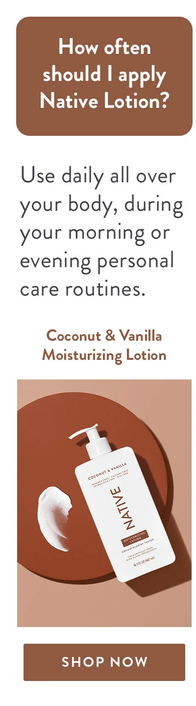 How often should I apply Native Lotion? | Use daily all over your body, during your morning or evening personal care routines. | Coconut & Vanilla Moisturizing Lotion