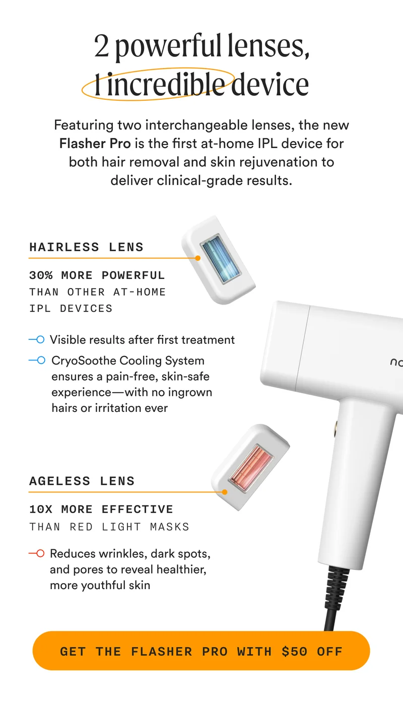 2 powerful lenses, 1 incredible device - Featuring two interchangeable lenses, the new Flasher Pro is the first at-home IPL device for both hair removal and skin rejuvenation to deliver clinical-grade results. - Hairless Lens + Ageless Lens - GET THE FLASHER PRO WITH $50 OFF