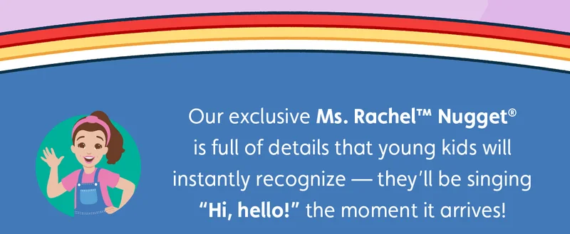 Our exclusive Ms. Rachel™ Nugget® is full of details that young kids will instantly recognize — they’ll be singing “Hi, hello!” the moment it arrives!