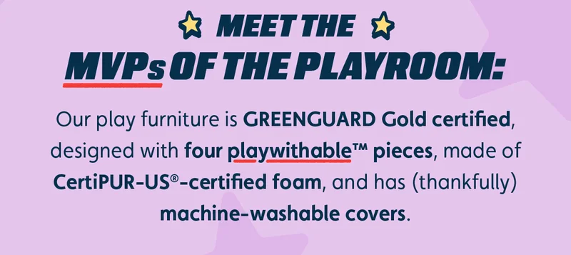 Meet the MVPs of the Playroom. Our play furniture products are the MVPs of the playroom: GREENGUARD Gold certified and designed with four foam pieces for peak playwithability, Certi-Pur-US™-certified foam, and machine-washable covers.