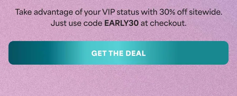 Take advantage of your VIP status with 30% off sitewide. Just use code discount code at checkout. -- GET THE DEAL