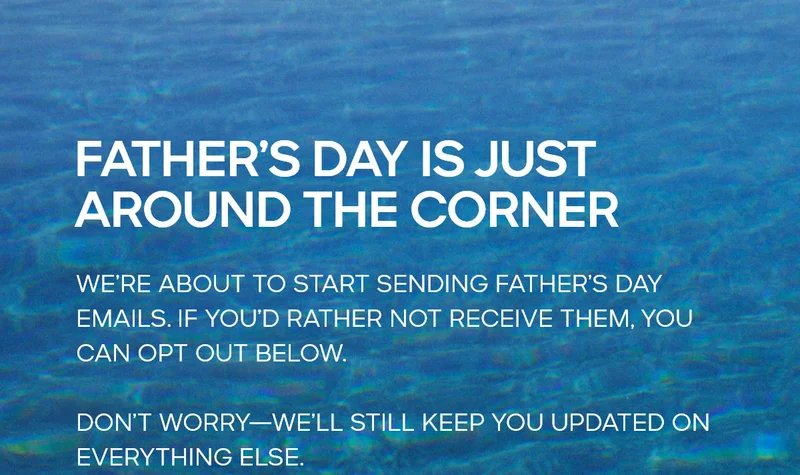 FATHER'S DAY IS JUST AROUND THE CORNER WE'RE ABOUT TO START SENDING FATHER'S DAY EMAILS. IF YOU'D RATHER NOT RECEIVE THEM, YOU CAN OPT OUT BELOW. DON'T WORRY--WE'LL STILL KEEP YOU UPDATED ON EVERYTHING ELSE.