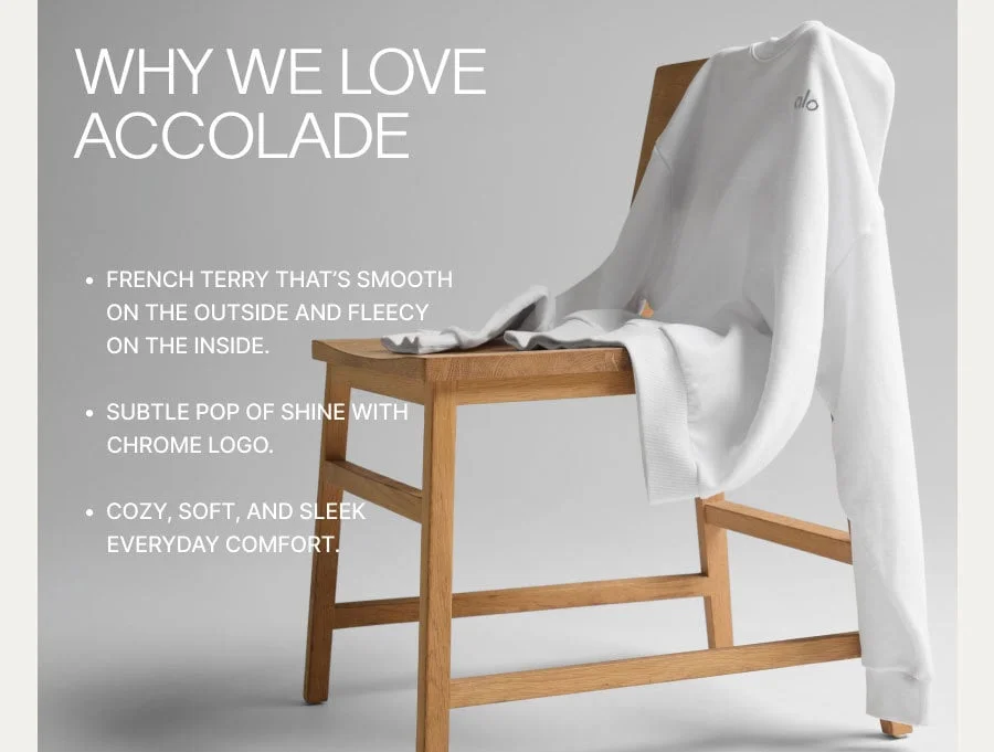 WHY WE LOVE ACCOLADE. FRENCH TERRY THAT'S SMOOTH ON THE OUTSIDE AND FLEECY ON THE INSIDE. SUBTLE POP OF SHINE WITH CHROME LOGO. COZY, SOFT, AND SLEE EVERYDAY COMFORT.