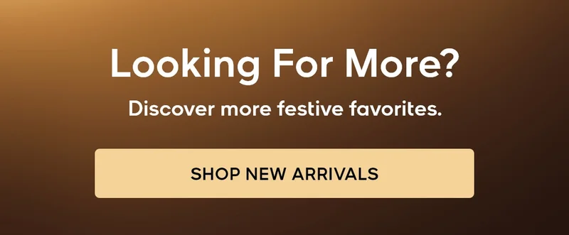 Looking for more? Discover more festive favorites. SHOP NEW ARRIVALS