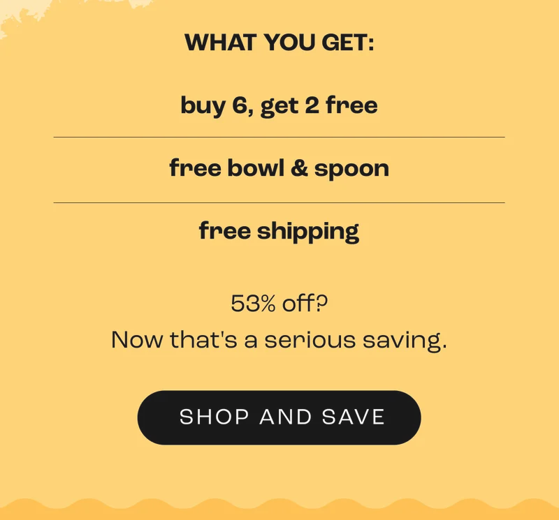 WHAT YOU GET: buy 6, get 2 free free bowl & spoon free shipping  53% off? Now that's a serious saving.