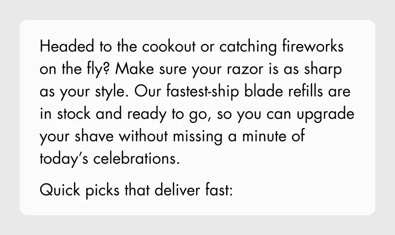 Headed to the cookout or catching fireworks on the fly? Make sure your razor is as sharp as your style. Our fastest-ship blade refills are in stock and ready to go, so you can upgrade your shave without missing a minute of today’s celebrations. Quick picks that deliver fast:
