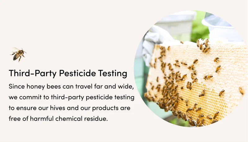 (2) Third-Party Pesticide Testing   Since honey bees can travel far and wide, ​we commit to third-party pesticide testing​ to ensure our hives and our products are free of harmful chemical residue.