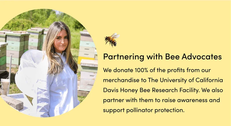 (3) Partnering with Bee Advocates     We donate 100% of the profits from our merchandise to The University of California Davis Honey Bee Research Facility. We also partner with them to raise awareness and support pollinator protection.