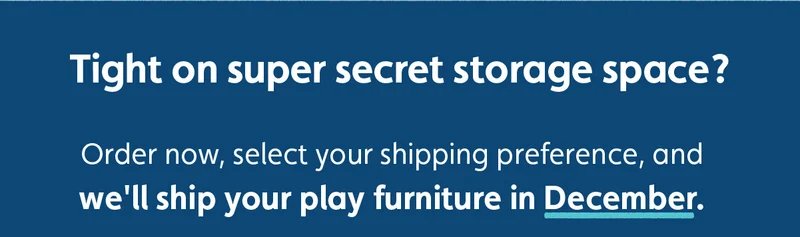 Tight on super secret storage space? Order now, select your shipping preference, and we'll ship your play furniture in December.