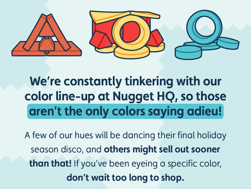 We’re constantly tinkering with our color line-up at Nugget HQ, so those aren’t the only colors saying adieu! A few of our hues will be dancing their final holiday season disco, and others might sell out sooner than that! If you’ve been eyeing a specific color, don’t wait too long to shop.
