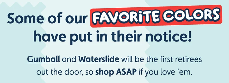 Some of our favorite colors have put in their notice! Gumball and Waterslide will be the first retirees out the door, so shop ASAP if you love ’em.