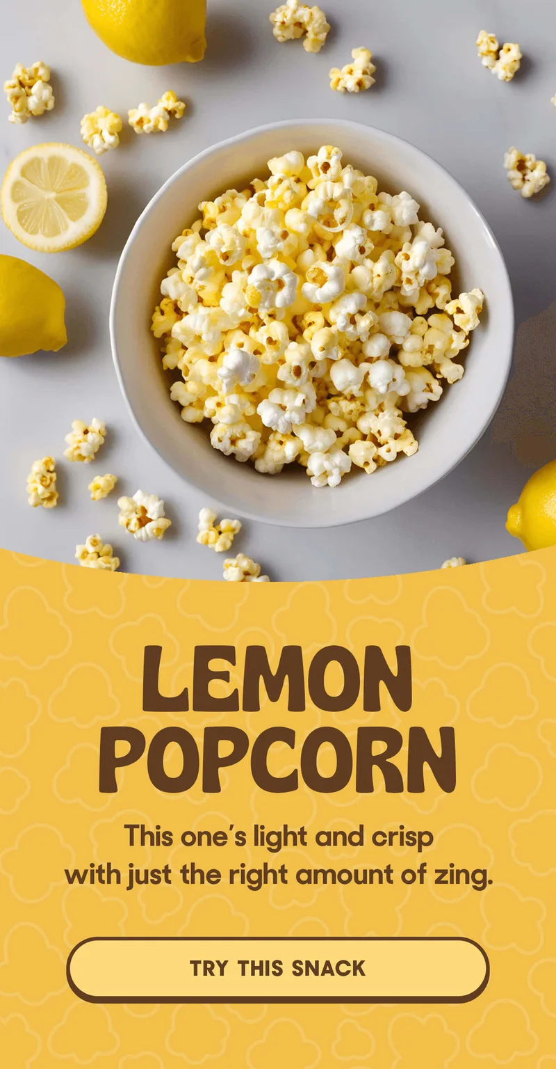 LEMON POPCORN This one’s light and crisp with just the right amount of zing. TRY THIS SNACK