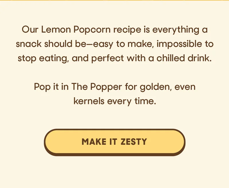 Our Lemon Popcorn recipe is everything a snack should be—easy to make, impossible to stop eating, and perfect with a chilled drink.  Pop it in The Popper for golden, even kernels every time. MAKE IT ZESTY