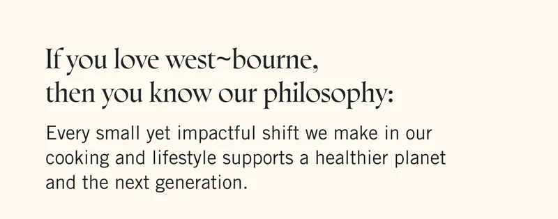 If you love west~bourne, then you know our philosophy: Every small yet impactful shift we make in our cooking and lifestyle supports a healthier planet and the next generation.