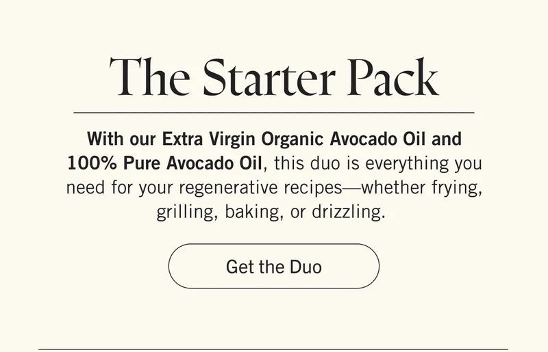 The Starter Pack With our Extra Virgin Organic Avocado Oil and 100% Pure Avocado Oil, this duo is everything you need for your regenerative recipes—whether frying, grilling, baking, or drizzling. Get the Duo.