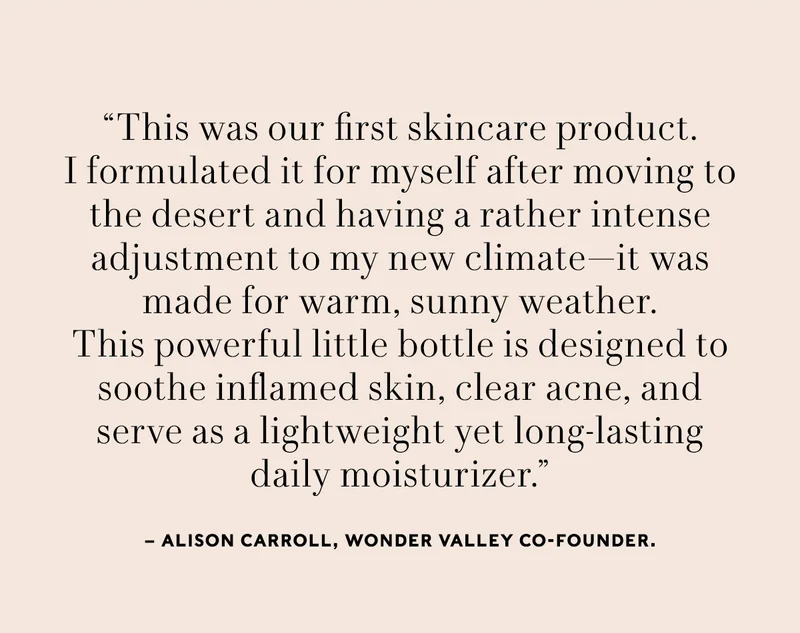 "This was our first skincare product. I formulated it for myself after moving to the desert and having a rather intense adjustment to my new climate—it was made for warm, sunny weather.  This powerful little bottle is designed to soothe inflamed skin, clear acne, and serve as a lightweight yet long-lasting daily moisturizer” — Alison Carroll, Wonder Valley Co-Founder.