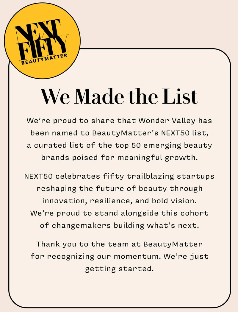 WE MADE THE LIST    We’re proud to share that Wonder Valley has been named to BeautyMatter’s NEXT50 list,  a curated list of the top 50 emerging beauty brands poised for meaningful growth.   NEXT50 celebrates fifty trailblazing startups reshaping the future of beauty through innovation, resilience, and bold vision.  We’re proud to stand alongside this cohort  of changemakers building what’s next.   Thank you to the team at BeautyMatter  for recognizing our momentum. We’re just getting started.