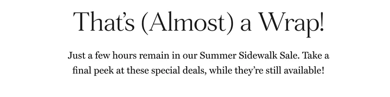 That's (Almost) a Wrap! Just a few hours remain in our Summer Sidewalk Sale. Take a final peek at these special deals, while they're still available!