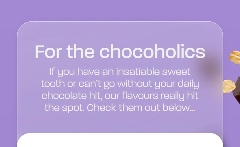 For the chocoholics - if you have an insatiable sweet tooth or can’t go without your daily chocolate hit, our flavours really hit the spot. Check them out below…