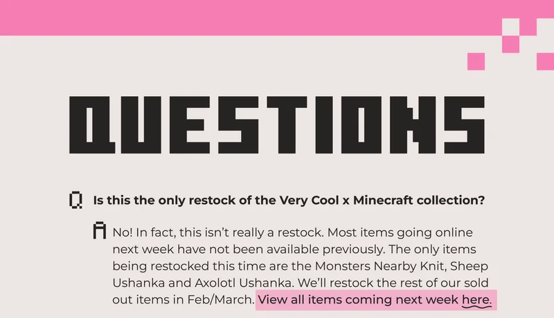 Is this the only restock of the Very Cool x Minecraft collection? No! In fact, this isn’t really a restock. Most items going online next week have not been available previously. The only items being restocked this time are the Monsters Nearby Knit, Sheep Ushanka and Axolotl Ushanka. We’ll restock the rest of our sold  out items in Feb/March. View all items coming next week here.